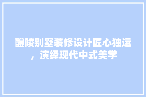 醴陵别墅装修设计匠心独运，演绎现代中式美学